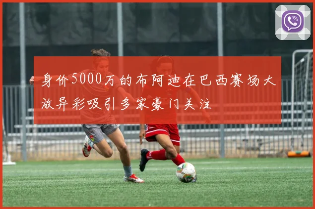 身价5000万的布阿迪在巴西赛场大放异彩吸引多家豪门关注