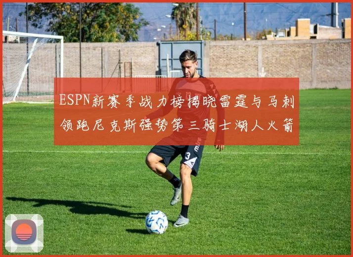 ESPN新赛季战力榜揭晓雷霆与马刺领跑尼克斯强势第三骑士湖人火箭表现不俗