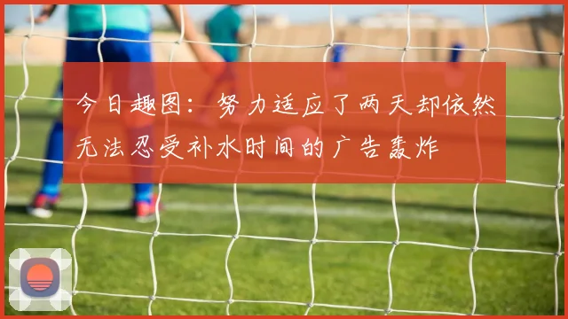 今日趣图：努力适应了两天却依然无法忍受补水时间的广告轰炸