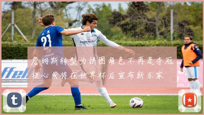 詹姆斯转型为拼图角色不再是夺冠核心或将在世界杯后宣布新东家