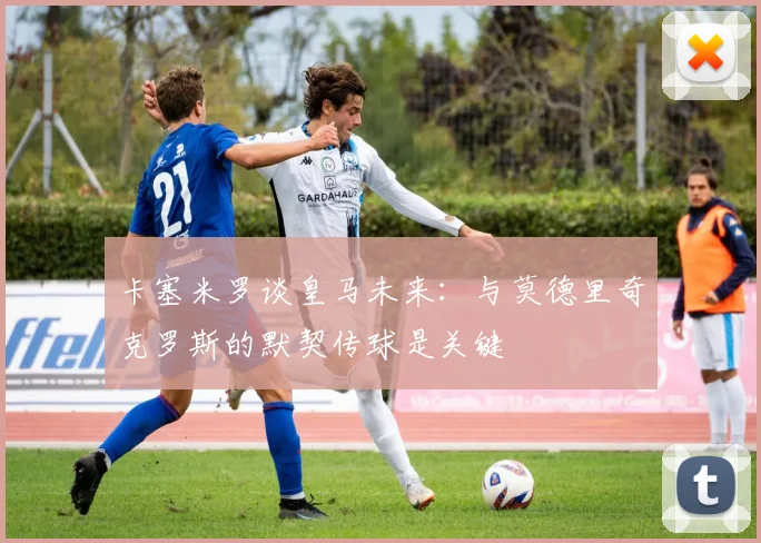 卡塞米罗谈皇马未来：与莫德里奇克罗斯的默契传球是关键