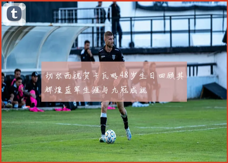 切尔西祝贺卡瓦略48岁生日回顾其辉煌蓝军生涯与九冠成就