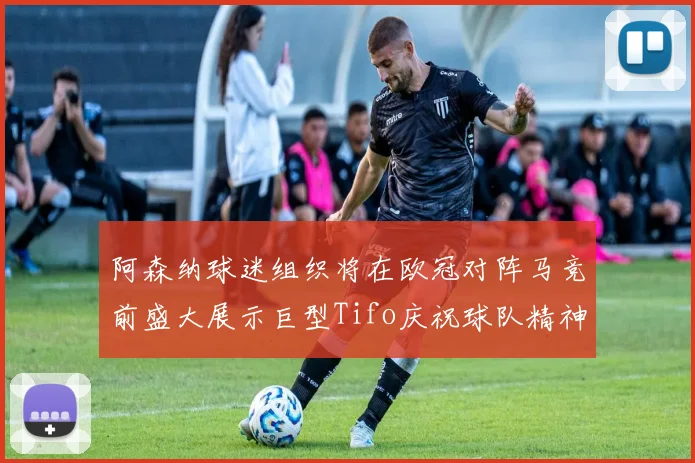 阿森纳球迷组织将在欧冠对阵马竞前盛大展示巨型Tifo庆祝球队精神