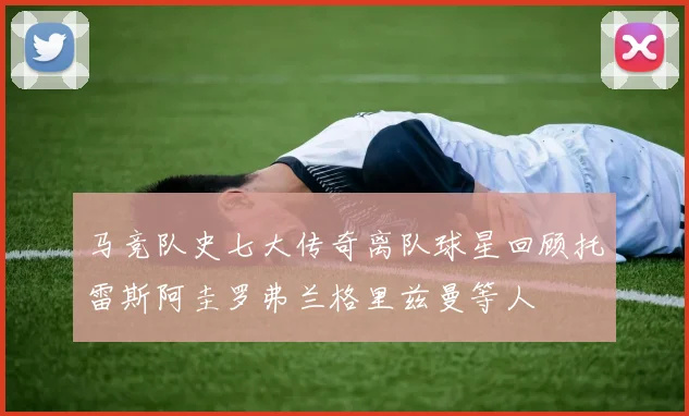 马竞队史七大传奇离队球星回顾托雷斯阿圭罗弗兰格里兹曼等人
