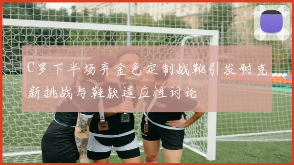 C罗下半场弃金色定制战靴引发耐克新挑战与鞋款适应性讨论