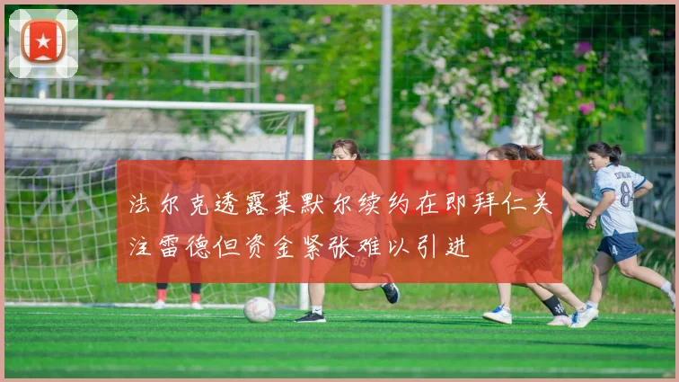 法尔克透露莱默尔续约在即拜仁关注雷德但资金紧张难以引进