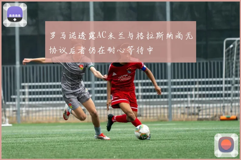 罗马诺透露AC米兰与格拉斯纳尚无协议后者仍在耐心等待中