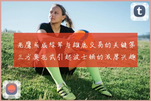 老鹰或成绿军与雄鹿交易的关键第三方奥孔武引起波士顿的浓厚兴趣