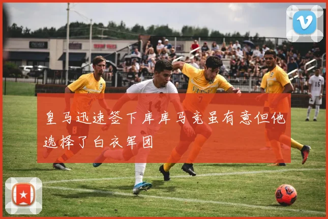 皇马迅速签下库库马竞虽有意但他选择了白衣军团