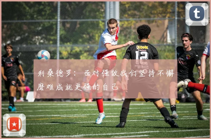 利桑德罗：面对强敌我们坚持不懈磨难成就更强的自己