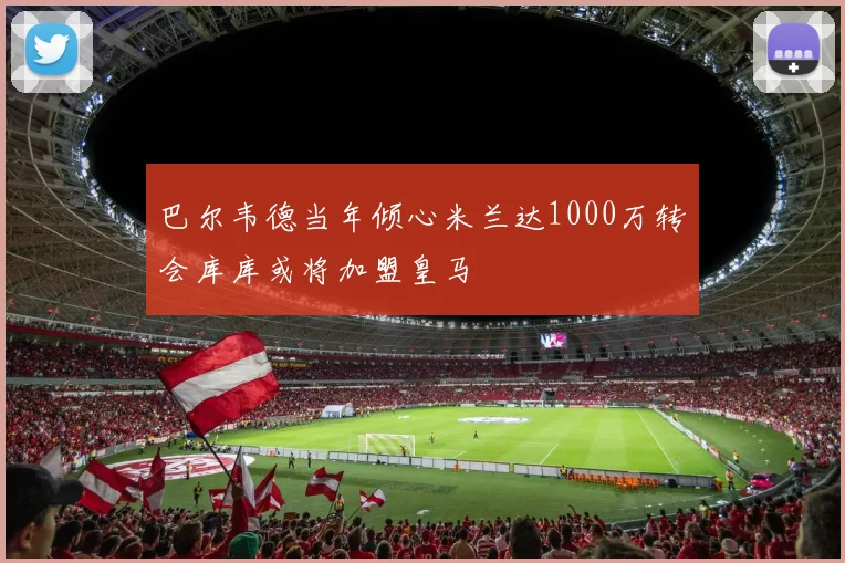巴尔韦德当年倾心米兰达1000万转会库库或将加盟皇马