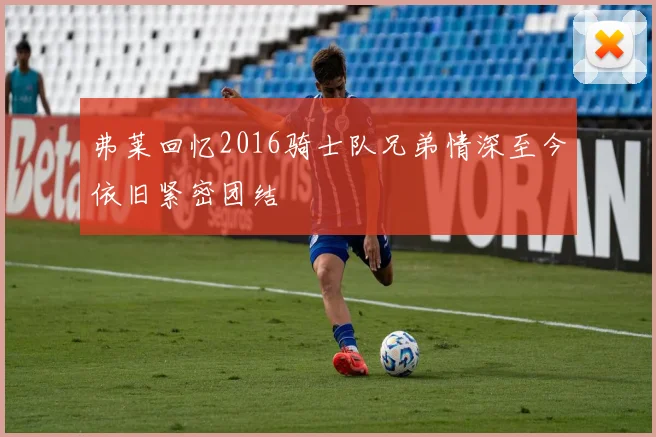 弗莱回忆2016骑士队兄弟情深至今依旧紧密团结